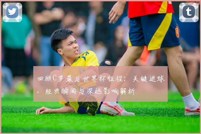 回顾C罗最后世界杯征程：关键进球、经典瞬间与深远影响解析