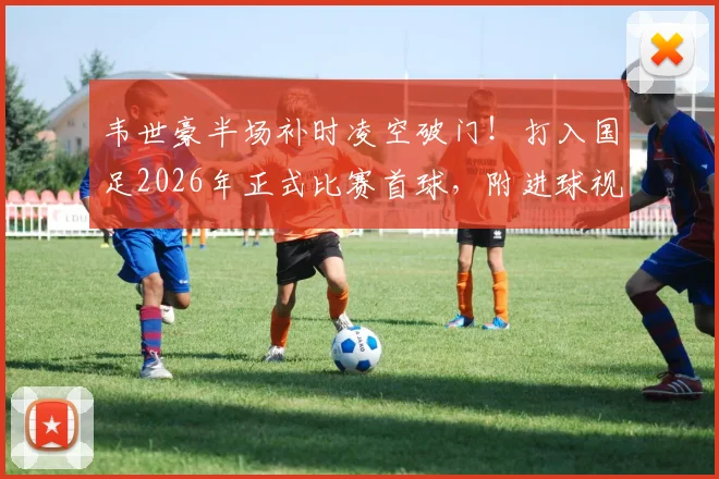 韦世豪半场补时凌空破门！打入国足2026年正式比赛首球，附进球视频回放与战术分析