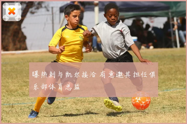 曝热刺与凯尔接洽 有意邀其担任俱乐部体育总监