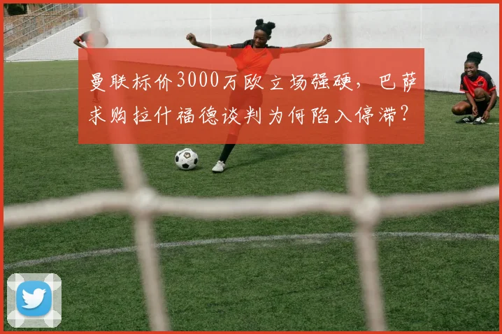 曼联标价3000万欧立场强硬，巴萨求购拉什福德谈判为何陷入停滞？
