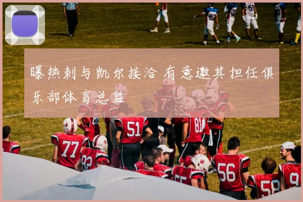 曝热刺与凯尔接洽 有意邀其担任俱乐部体育总监