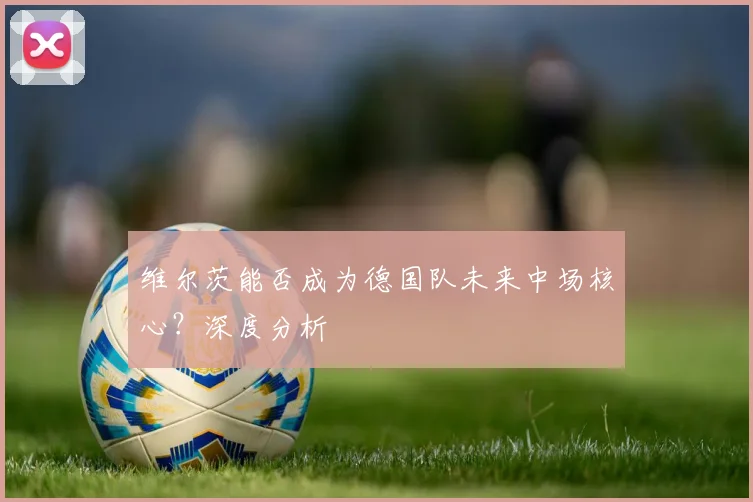 维尔茨能否成为德国队未来中场核心?深度分析
