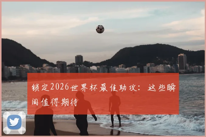 锁定2026世界杯最佳助攻：这些瞬间值得期待