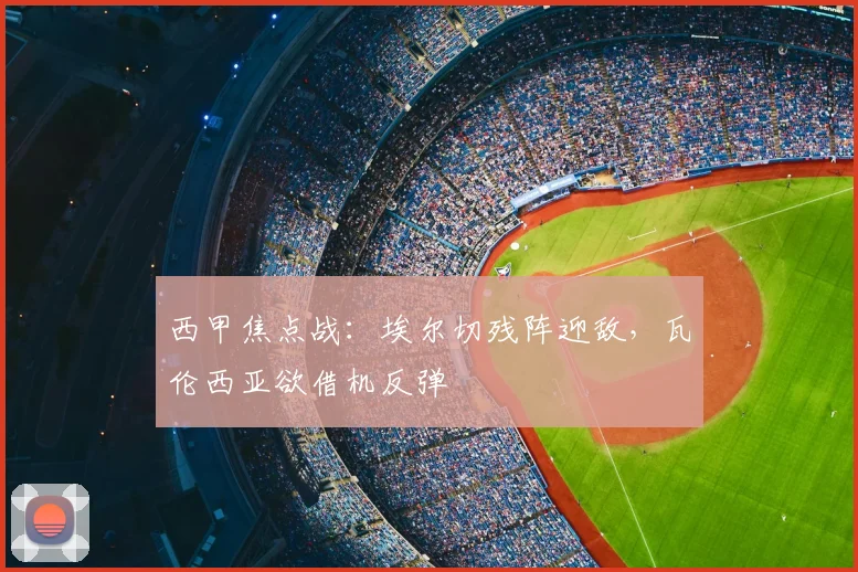 西甲焦点战：埃尔切残阵迎敌，瓦伦西亚欲借机反弹
