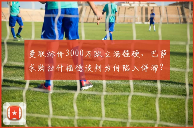 曼联标价3000万欧立场强硬，巴萨求购拉什福德谈判为何陷入停滞？