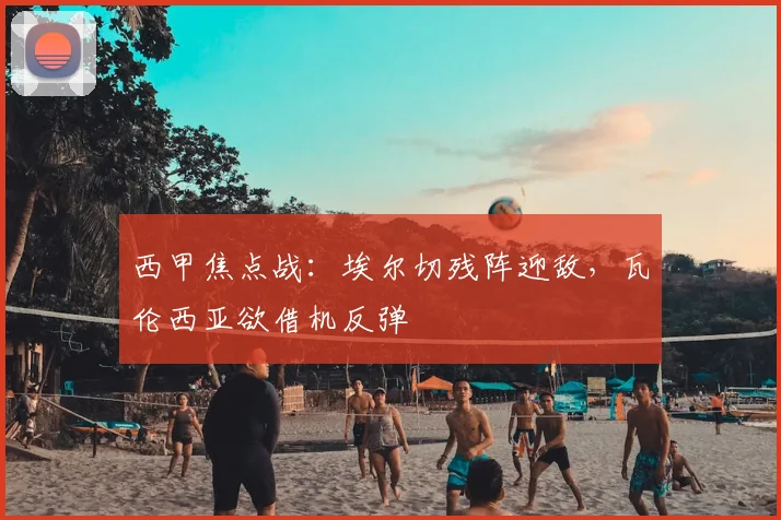 西甲焦点战：埃尔切残阵迎敌，瓦伦西亚欲借机反弹