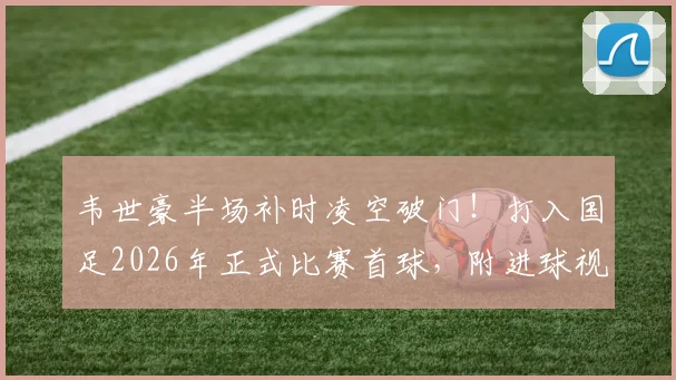 韦世豪半场补时凌空破门！打入国足2026年正式比赛首球，附进球视频回放与战术分析