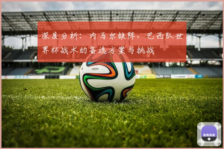 深度分析：内马尔缺阵，巴西队世界杯战术的备选方案与挑战
