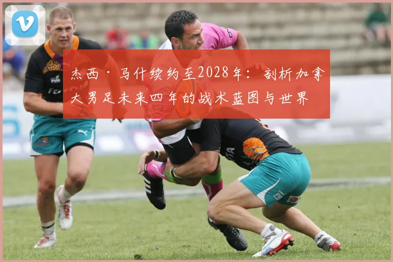 杰西·马什续约至2028年：剖析加拿大男足未来四年的战术蓝图与世界杯前景