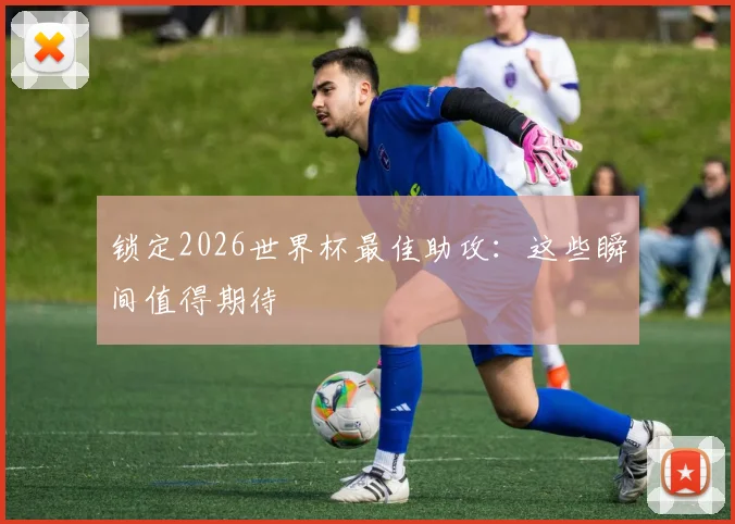 锁定2026世界杯最佳助攻：这些瞬间值得期待