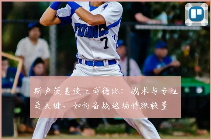 斯卢茨基谈上海德比：战术与专注是关键，如何备战这场特殊较量