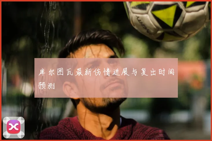 库尔图瓦最新伤情进展与复出时间预测