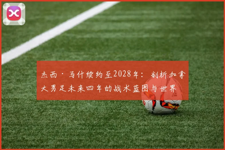 杰西·马什续约至2028年：剖析加拿大男足未来四年的战术蓝图与世界杯前景